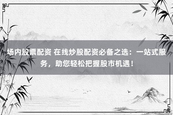 场内股票配资 在线炒股配资必备之选：一站式服务，助您轻松把握股市机遇！