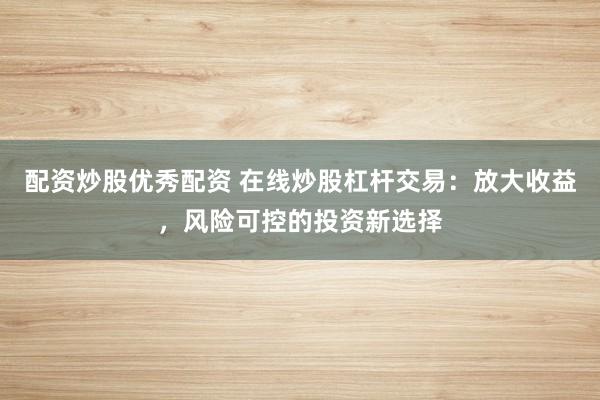 配资炒股优秀配资 在线炒股杠杆交易：放大收益，风险可控的投资新选择