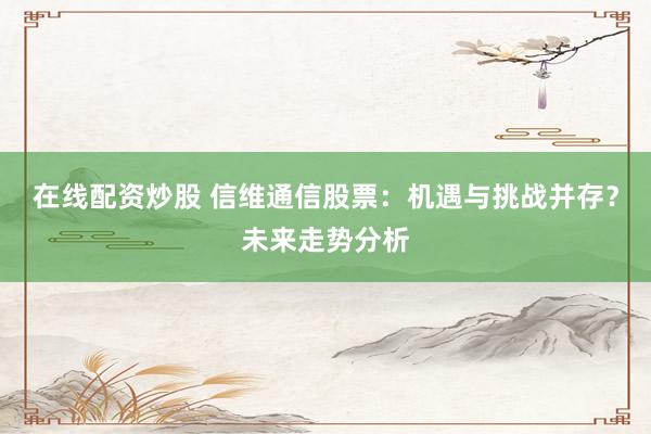 在线配资炒股 信维通信股票：机遇与挑战并存？未来走势分析