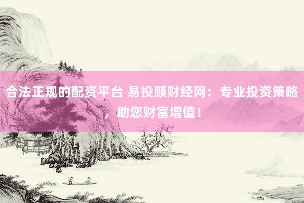 合法正规的配资平台 易投顾财经网：专业投资策略，助您财富增值！