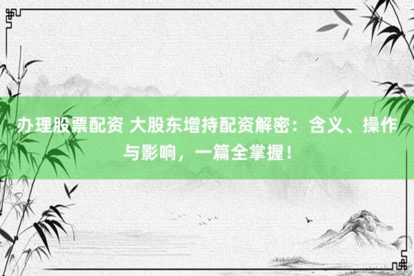 办理股票配资 大股东增持配资解密：含义、操作与影响，一篇全掌握！