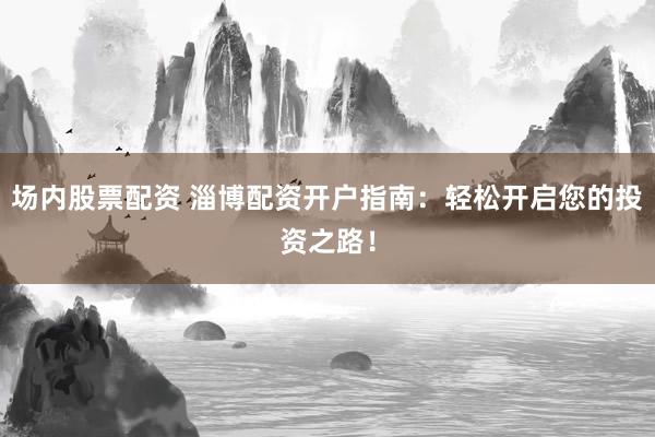 场内股票配资 淄博配资开户指南：轻松开启您的投资之路！