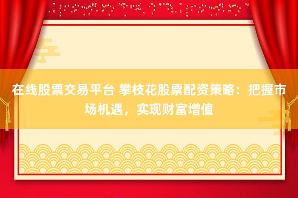 在线股票交易平台 攀枝花股票配资策略：把握市场机遇，实现财富增值