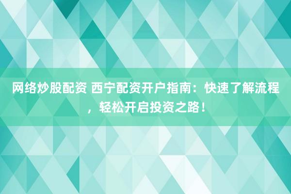 网络炒股配资 西宁配资开户指南：快速了解流程，轻松开启投资之路！