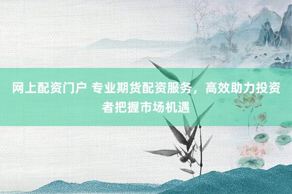 网上配资门户 专业期货配资服务，高效助力投资者把握市场机遇
