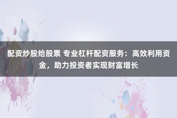 配资炒股给股票 专业杠杆配资服务：高效利用资金，助力投资者实现财富增长