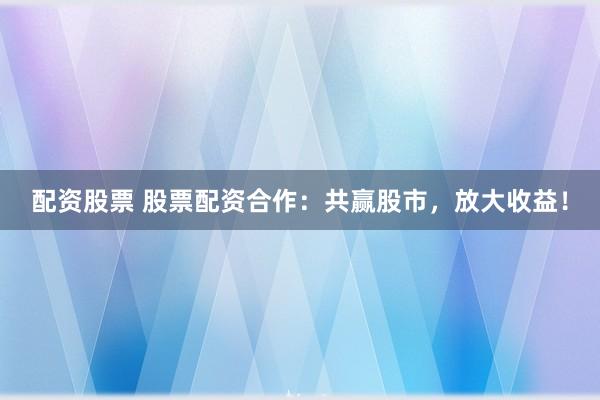 配资股票 股票配资合作：共赢股市，放大收益！