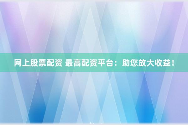网上股票配资 最高配资平台：助您放大收益！