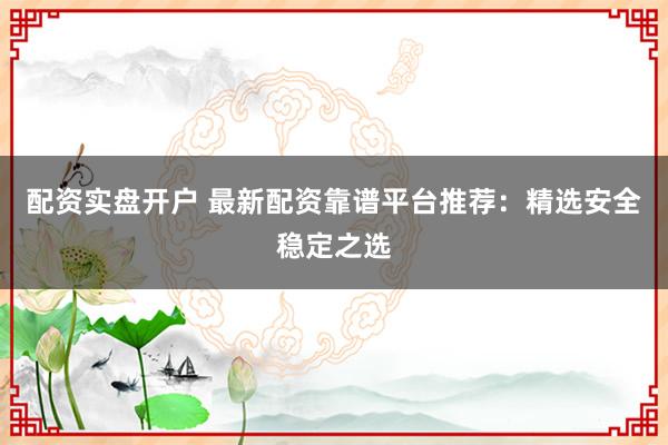 配资实盘开户 最新配资靠谱平台推荐：精选安全稳定之选