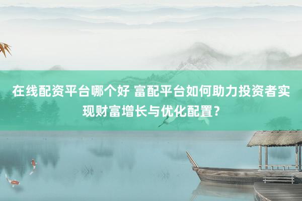 在线配资平台哪个好 富配平台如何助力投资者实现财富增长与优化配置？