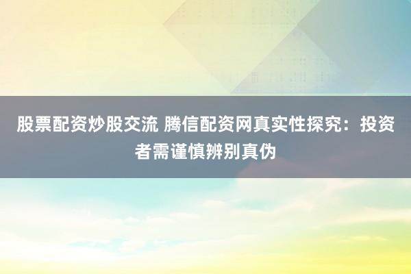 股票配资炒股交流 腾信配资网真实性探究：投资者需谨慎辨别真伪