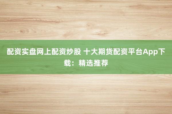 配资实盘网上配资炒股 十大期货配资平台App下载：精选推荐