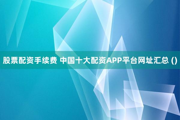 股票配资手续费 中国十大配资APP平台网址汇总 ()