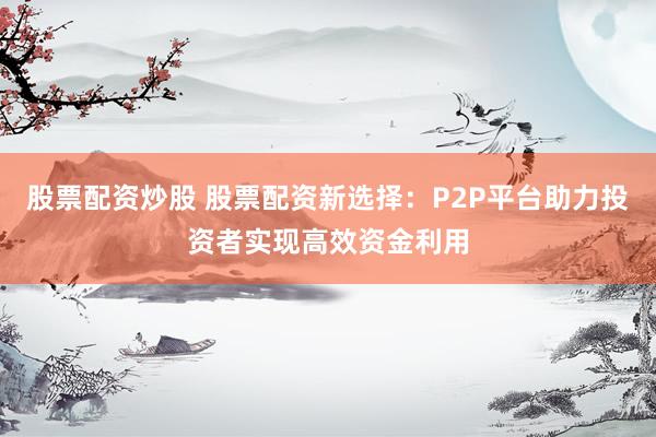 股票配资炒股 股票配资新选择：P2P平台助力投资者实现高效资金利用