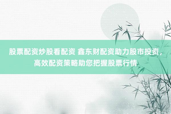 股票配资炒股看配资 鑫东财配资助力股市投资，高效配资策略助您把握股票行情