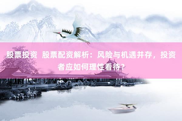 股票投资  股票配资解析：风险与机遇并存，投资者应如何理性看待？