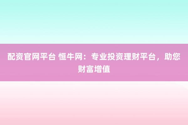 配资官网平台 恒牛网：专业投资理财平台，助您财富增值