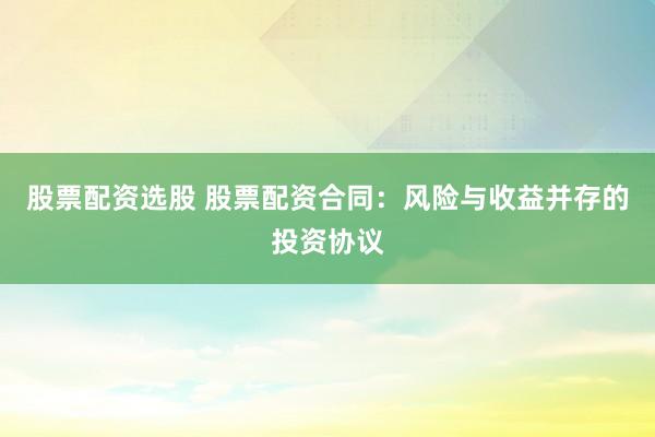 股票配资选股 股票配资合同：风险与收益并存的投资协议