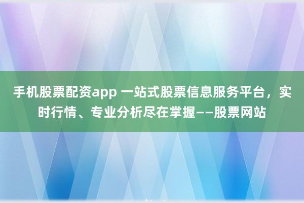 手机股票配资app 一站式股票信息服务平台，实时行情、专业分析尽在掌握——股票网站