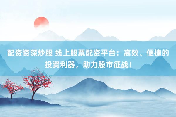 配资资深炒股 线上股票配资平台：高效、便捷的投资利器，助力股市征战！