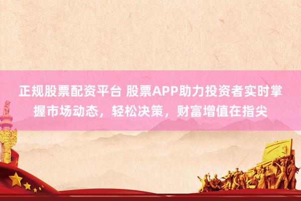 正规股票配资平台 股票APP助力投资者实时掌握市场动态，轻松决策，财富增值在指尖