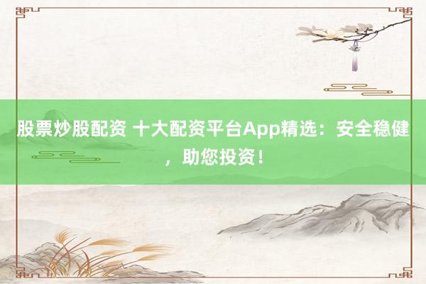 股票炒股配资 十大配资平台App精选：安全稳健，助您投资！