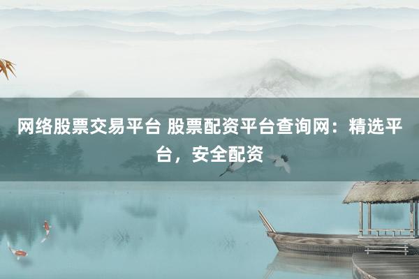 网络股票交易平台 股票配资平台查询网：精选平台，安全配资