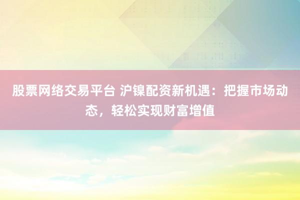 股票网络交易平台 沪镍配资新机遇：把握市场动态，轻松实现财富增值