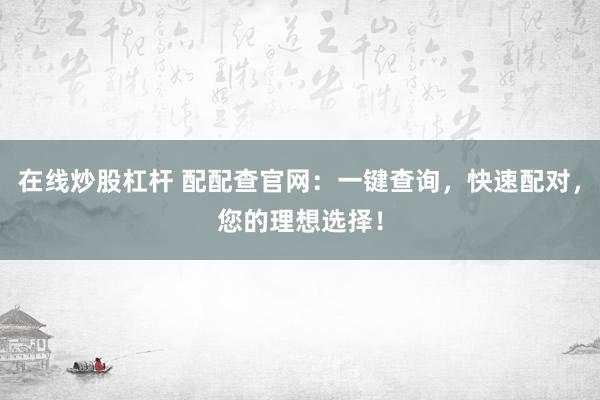 在线炒股杠杆 配配查官网：一键查询，快速配对，您的理想选择！