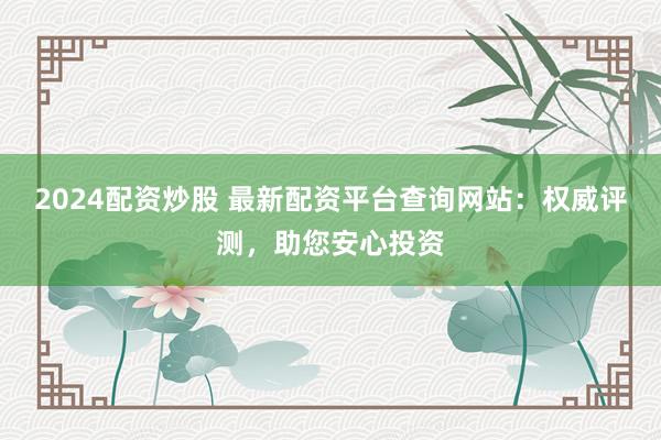 2024配资炒股 最新配资平台查询网站：权威评测，助您安心投资