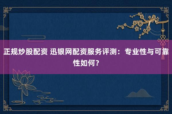 正规炒股配资 迅银网配资服务评测：专业性与可靠性如何？