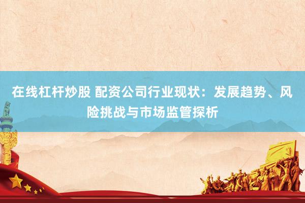 在线杠杆炒股 配资公司行业现状：发展趋势、风险挑战与市场监管探析