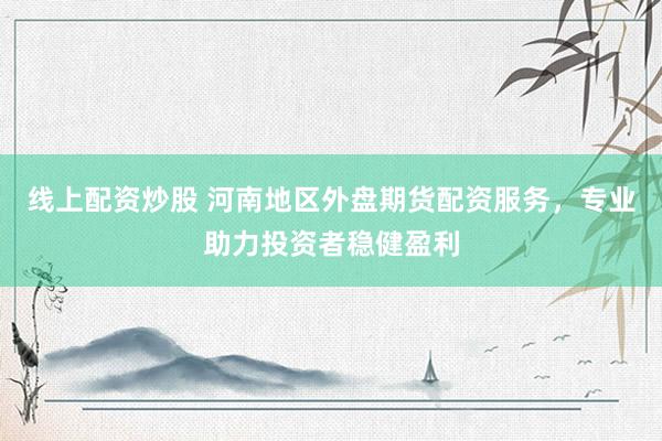 线上配资炒股 河南地区外盘期货配资服务，专业助力投资者稳健盈利