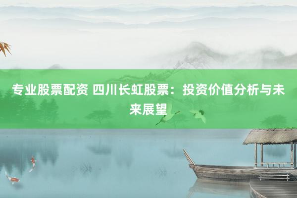 专业股票配资 四川长虹股票：投资价值分析与未来展望