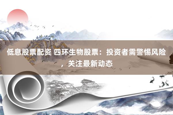低息股票配资 四环生物股票：投资者需警惕风险，关注最新动态