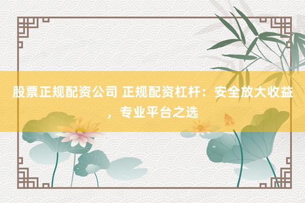 股票正规配资公司 正规配资杠杆：安全放大收益，专业平台之选