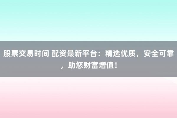 股票交易时间 配资最新平台：精选优质，安全可靠，助您财富增值！