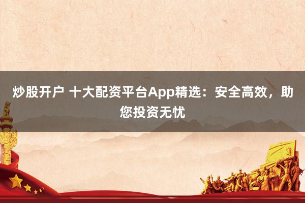 炒股开户 十大配资平台App精选：安全高效，助您投资无忧