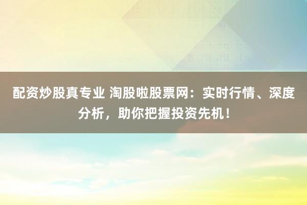 配资炒股真专业 淘股啦股票网：实时行情、深度分析，助你把握投资先机！