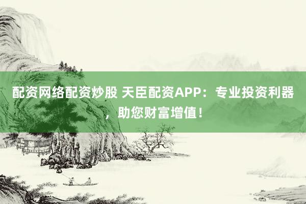 配资网络配资炒股 天臣配资APP：专业投资利器，助您财富增值！