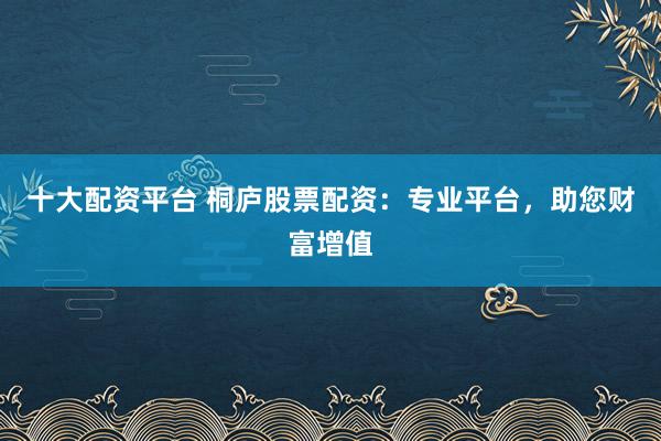 十大配资平台 桐庐股票配资：专业平台，助您财富增值