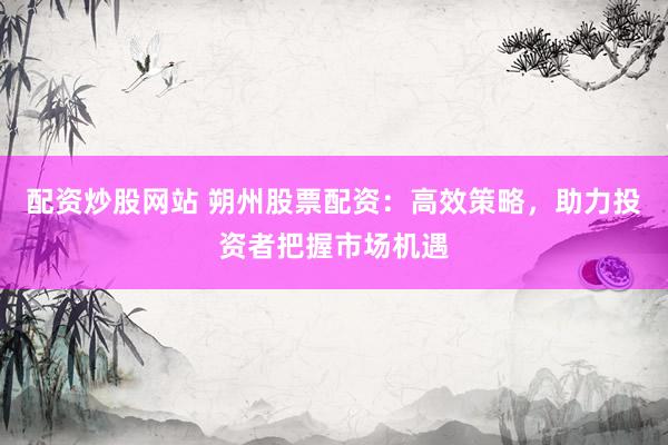 配资炒股网站 朔州股票配资：高效策略，助力投资者把握市场机遇