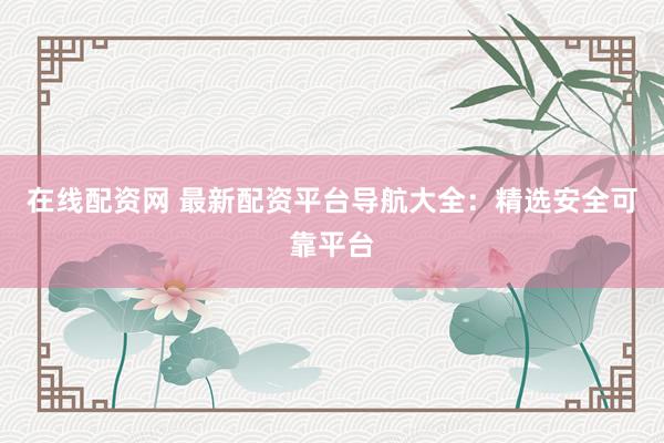 在线配资网 最新配资平台导航大全：精选安全可靠平台