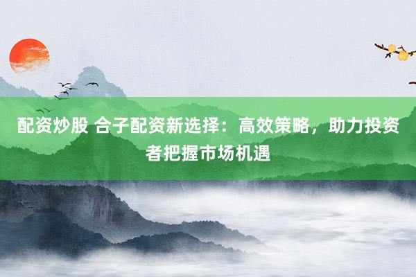 配资炒股 合子配资新选择：高效策略，助力投资者把握市场机遇
