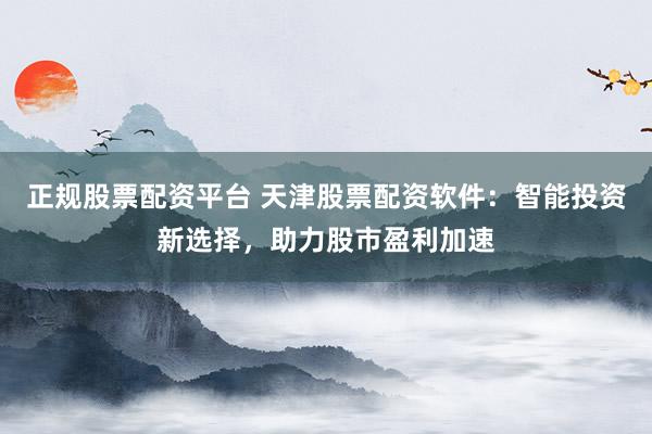 正规股票配资平台 天津股票配资软件：智能投资新选择，助力股市盈利加速