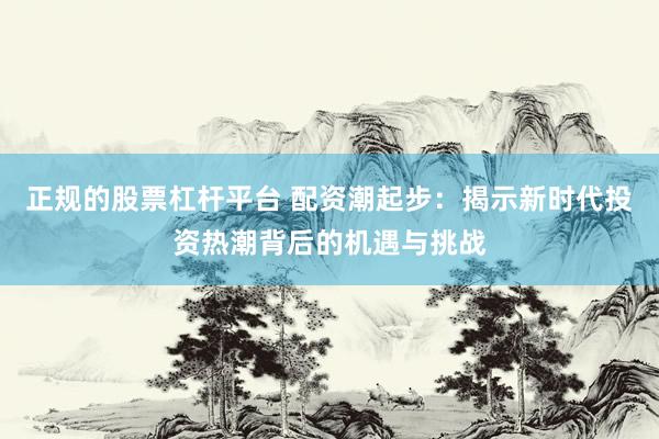 正规的股票杠杆平台 配资潮起步：揭示新时代投资热潮背后的机遇与挑战