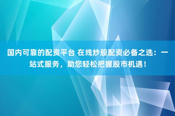 国内可靠的配资平台 在线炒股配资必备之选：一站式服务，助您轻松把握股市机遇！