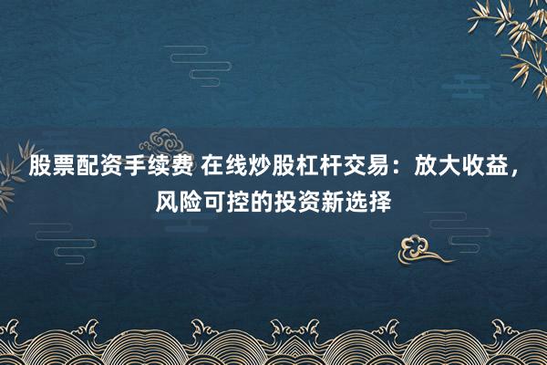 股票配资手续费 在线炒股杠杆交易：放大收益，风险可控的投资新选择