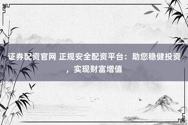 证券配资官网 正规安全配资平台：助您稳健投资，实现财富增值