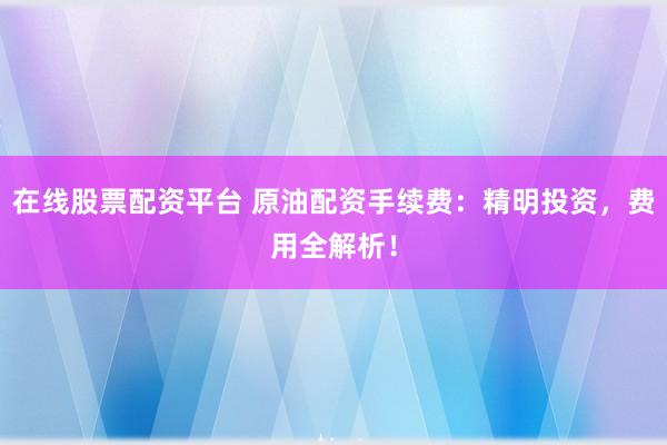 在线股票配资平台 原油配资手续费：精明投资，费用全解析！